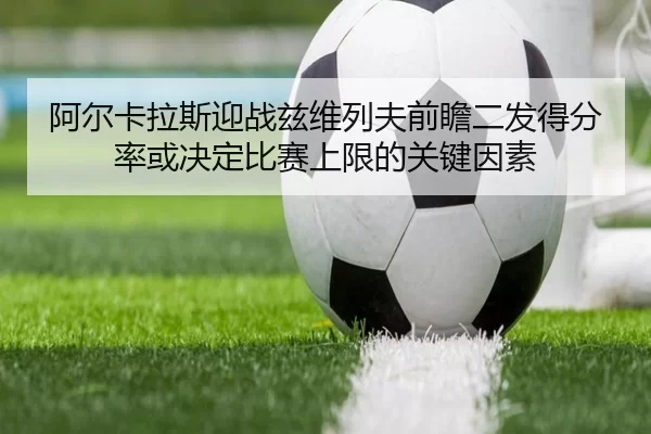 阿尔卡拉斯迎战兹维列夫前瞻二发得分率或决定比赛上限的关键因素